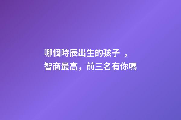 哪個時辰出生的孩子，智商最高，前三名有你嗎